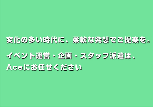 変化の多い時代に、柔軟な発想でご提案を。 大阪・関西エリアでのイベント運営・企画・スタッフ派遣は、 Aceにお任せください